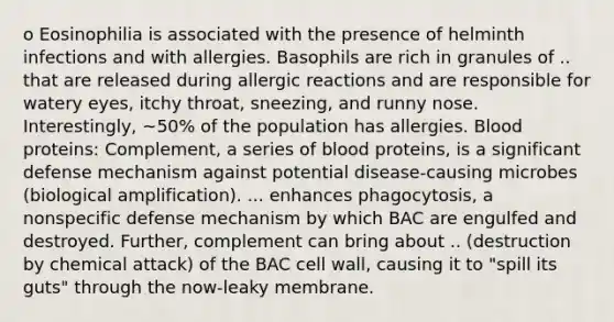 o Eosinophilia is associated with the presence of helminth infections and with allergies. Basophils are rich in granules of .. that are released during allergic reactions and are responsible for watery eyes, itchy throat, sneezing, and runny nose. Interestingly, ~50% of the population has allergies. Blood proteins: Complement, a series of blood proteins, is a significant defense mechanism against potential disease-causing microbes (biological amplification). ... enhances phagocytosis, a nonspecific defense mechanism by which BAC are engulfed and destroyed. Further, complement can bring about .. (destruction by chemical attack) of the BAC cell wall, causing it to "spill its guts" through the now-leaky membrane.