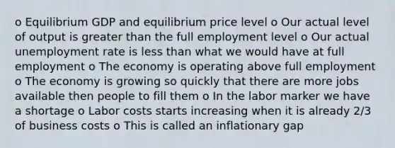 o Equilibrium GDP and equilibrium price level o Our actual level of output is <a href='https://www.questionai.com/knowledge/ktgHnBD4o3-greater-than' class='anchor-knowledge'>greater than</a> the full employment level o Our actual <a href='https://www.questionai.com/knowledge/kh7PJ5HsOk-unemployment-rate' class='anchor-knowledge'>unemployment rate</a> is <a href='https://www.questionai.com/knowledge/k7BtlYpAMX-less-than' class='anchor-knowledge'>less than</a> what we would have at full employment o The economy is operating above full employment o The economy is growing so quickly that there are more jobs available then people to fill them o In the labor marker we have a shortage o Labor costs starts increasing when it is already 2/3 of business costs o This is called an inflationary gap