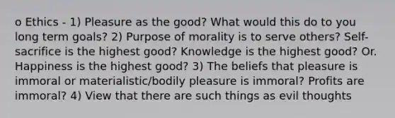 o Ethics - 1) Pleasure as the good? What would this do to you long term goals? 2) Purpose of morality is to serve others? Self-sacrifice is the highest good? Knowledge is the highest good? Or. Happiness is the highest good? 3) The beliefs that pleasure is immoral or materialistic/bodily pleasure is immoral? Profits are immoral? 4) View that there are such things as evil thoughts