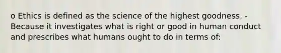 o Ethics is defined as the science of the highest goodness. - Because it investigates what is right or good in human conduct and prescribes what humans ought to do in terms of: