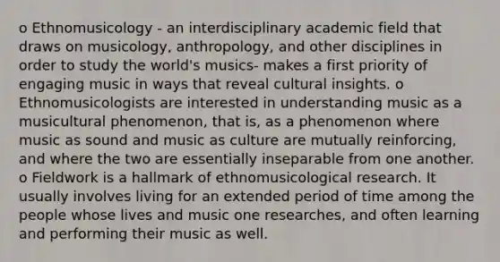 o Ethnomusicology - an interdisciplinary academic field that draws on musicology, anthropology, and other disciplines in order to study the world's musics- makes a first priority of engaging music in ways that reveal cultural insights. o Ethnomusicologists are interested in understanding music as a musicultural phenomenon, that is, as a phenomenon where music as sound and music as culture are mutually reinforcing, and where the two are essentially inseparable from one another. o Fieldwork is a hallmark of ethnomusicological research. It usually involves living for an extended period of time among the people whose lives and music one researches, and often learning and performing their music as well.