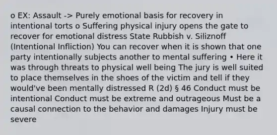 o EX: Assault -> Purely emotional basis for recovery in intentional torts o Suffering physical injury opens the gate to recover for emotional distress State Rubbish v. Siliznoff (Intentional Infliction) You can recover when it is shown that one party intentionally subjects another to mental suffering • Here it was through threats to physical well being The jury is well suited to place themselves in the shoes of the victim and tell if they would've been mentally distressed R (2d) § 46 Conduct must be intentional Conduct must be extreme and outrageous Must be a causal connection to the behavior and damages Injury must be severe