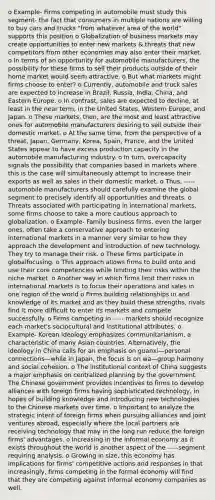 o Example- Firms competing in automobile must study this segment- the fact that consumers in multiple nations are willing to buy cars and trucks "from whatever area of the world" supports this position o Globalization of business markets may create opportunities to enter new markets & threats that new competitors from other economies may also enter their market. o In terms of an opportunity for automobile manufacturers, the possibility for these firms to sell their products outside of their home market would seem attractive. o But what markets might firms choose to enter? o Currently, automobile and truck sales are expected to increase in Brazil, Russia, India, China, and Eastern Europe. o In contrast, sales are expected to decline, at least in the near term, in the United States, Western Europe, and Japan. o These markets, then, are the most and least attractive ones for automobile manufacturers desiring to sell outside their domestic market. o At the same time, from the perspective of a threat, Japan, Germany, Korea, Spain, France, and the United States appear to have excess production capacity in the automobile manufacturing industry. o In turn, overcapacity signals the possibility that companies based in markets where this is the case will simultaneously attempt to increase their exports as well as sales in their domestic market. o Thus, ----- automobile manufacturers should carefully examine the global segment to precisely identify all opportunities and threats. o Threats associated with participating in international markets, some firms choose to take a more cautious approach to globalization. o Example- Family business firms, even the larger ones, often take a conservative approach to entering international markets in a manner very similar to how they approach the development and introduction of new technology. They try to manage their risk. o These firms participate in globalfocusing. o This approach allows firms to build onto and use their core competencies while limiting their risks within the niche market. o Another way in which firms limit their risks in international markets is to focus their operations and sales in one region of the world o Firms building relationships in and knowledge of its market and as they build these strengths, rivals find it more difficult to enter its markets and compete successfully. o Firms competing in ----- markets should recognize each market's sociocultural and institutional attributes. o Example- Korean ideology emphasizes communitarianism, a characteristic of many Asian countries. Alternatively, the ideology in China calls for an emphasis on guanxi—personal connections—while in Japan, the focus is on wa—group harmony and social cohesion. o The institutional context of China suggests a major emphasis on centralized planning by the government. The Chinese government provides incentives to firms to develop alliances with foreign firms having sophisticated technology, in hopes of building knowledge and introducing new technologies to the Chinese markets over time. o Important to analyze the strategic intent of foreign firms when pursuing alliances and joint ventures abroad, especially where the local partners are receiving technology that may in the long run reduce the foreign firms' advantages. o Increasing in the informal economy as it exists throughout the world is another aspect of the -----segment requiring analysis. o Growing in size, this economy has implications for firms' competitive actions and responses in that increasingly, firms competing in the formal economy will find that they are competing against informal economy companies as well.