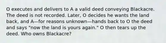 O executes and delivers to A a valid deed conveying Blackacre. The deed is not recorded. Later, O decides he wants the land back, and A—for reasons unknown—hands back to O the deed and says "now the land is yours again." O then tears up the deed. Who owns Blackacre?