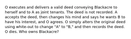 O executes and delivers a valid deed conveying Blackacre to herself and to A as joint tenants. The deed is not recorded. A accepts the deed, then changes his mind and says he wants B to have his interest, and O agrees. O simply alters the original deed using white-out to change "A" to "B," and then records the deed. O dies. Who owns Blackacre?