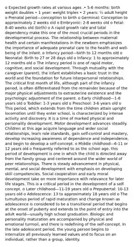 o Expected growth rates at various ages .• 5-6 months: birth weight doubles • 1 year: weight triples • 2 years: ½ adult height o Prenatal period—conception to birth o Germinal: Conception to approximately 2 weeks old o Embryonic: 2-8 weeks old o Fetal: 8-40 weeks old (birth) o A rapid growth rate and total dependency make this one of the most crucial periods in the developmental process. The relationship between maternal health and certain manifestations in the newborn emphasizes the importance of adequate prenatal care to the health and well-being of the infant. o Infancy period—birth to 12 months old o Neonatal: Birth to 27 or 28 days old o Infancy: 1 to approximately 12 months old o The infancy period is one of rapid motor, cognitive, and social development. Through mutuality with the caregiver (parent), the infant establishes a basic trust in the world and the foundation for future interpersonal relationships. The critical first month of life, although part of the infancy period, is often differentiated from the remainder because of the major physical adjustments to extrauterine existence and the psychologic adjustment of the parent. o Early childhood—1-6 years old o Toddler: 1-3 years old o Preschool: 3-6 years old o This period, which extends from the time children attain upright locomotion until they enter school, is characterized by intense activity and discovery. It is a time of marked physical and personality development. Motor development advances steadily. Children at this age acquire language and wider social relationships, learn role standards, gain self-control and mastery, develop increasing awareness of dependence and independence, and begin to develop a self-concept. o Middle childhood—6-11 or 12 years old o Frequently referred to as the school age, this period of development is one in which the child is directed away from the family group and centered around the wider world of peer relationships. There is steady advancement in physical, mental, and social development with emphasis on developing skill competencies. Social cooperation and early moral development take on more importance with relevance for later life stages. This is a critical period in the development of a self-concept. o Later childhood—11-19 years old o Prepubertal: 10-13 years old o Adolescence: 13 to approximately 18 years old o The tumultuous period of rapid maturation and change known as adolescence is considered to be a transitional period that begins at the onset of puberty and extends to the point of entry into the adult world—usually high school graduation. Biologic and personality maturation are accompanied by physical and emotional turmoil, and there is redefining of the self-concept. In the late adolescent period, the young person begins to internalize all previously learned values and to focus on an individual, rather than a group, identity.