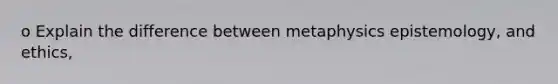 o Explain the difference between metaphysics epistemology, and ethics,