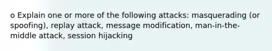 o Explain one or more of the following attacks: masquerading (or spoofing), replay attack, message modification, man-in-the-middle attack, session hijacking