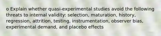 o Explain whether quasi-experimental studies avoid the following threats to internal validity: selection, maturation, history, regression, attrition, testing, instrumentation, observer bias, experimental demand, and placebo effects