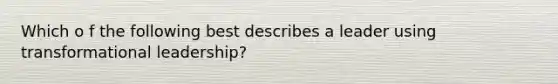 Which o f the following best describes a leader using transformational leadership?