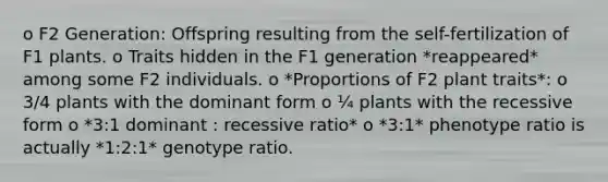 o F2 Generation: Offspring resulting from the self-fertilization of F1 plants. o Traits hidden in the F1 generation *reappeared* among some F2 individuals. o *Proportions of F2 plant traits*: o 3/4 plants with the dominant form o ¼ plants with the recessive form o *3:1 dominant : recessive ratio* o *3:1* phenotype ratio is actually *1:2:1* genotype ratio.