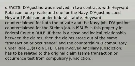 o FACTS: D'Agostino was involved in two contracts with Heyward Robinson, one private and one for the Navy. D'Agostino sued Heyward Robinson under federal statute, Heyward counterclaimed for both the private and the Navy job. D'Agostino counterclaimed for the Stelma job. o ISSUE: Is this properly in Federal Court o RULE: If there is a close and logical relationship between the claims, then the claims arose out of the same "transaction or occurrence" and the counterclaim is compulsory under Rule 13(a) o NOTE: Case involved Ancillary Jurisdiction: has to be related to the original claim (same transaction or occurrence test from compulsory jurisdiction).