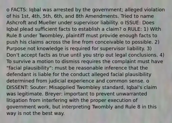 o FACTS: Iqbal was arrested by the government; alleged violation of his 1st, 4th, 5th, 6th, and 8th Amendments. Tried to name Ashcroft and Mueller under supervisor liability. o ISSUE: Does Iqbal plead sufficient facts to establish a claim? o RULE: 1) With Rule 8 under Twombley, plaintiff must provide enough facts to push his claims across the line from conceivable to possible. 2) Purpose not knowledge is required for supervisor liability. 3) Don't accept facts as true until you strip out legal conclusions. 4) To survive a motion to dismiss requires the complaint must have "facial plausibility": must be reasonable inference that the defendant is liable for the conduct alleged facial plausibility determined from judicial experience and common sense. o DISSENT: Souter: Misapplied Twombley standard, Iqbal's claim was legitimate. Breyer: important to prevent unwarranted litigation from interfering with the proper execution of government work, but interpreting Twombly and Rule 8 in this way is not the best way.