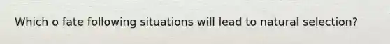 Which o fate following situations will lead to natural selection?