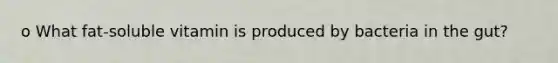 o What fat-soluble vitamin is produced by bacteria in the gut?