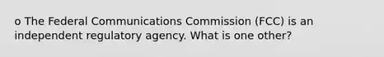 o The Federal Communications Commission (FCC) is an independent regulatory agency. What is one other?