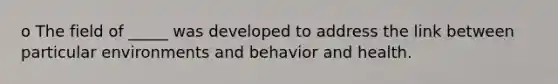 o The field of _____ was developed to address the link between particular environments and behavior and health.