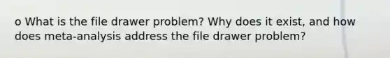 o What is the file drawer problem? Why does it exist, and how does meta-analysis address the file drawer problem?