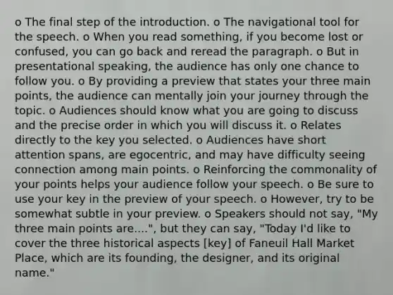 o The final step of the introduction. o The navigational tool for the speech. o When you read something, if you become lost or confused, you can go back and reread the paragraph. o But in presentational speaking, the audience has only one chance to follow you. o By providing a preview that states your three main points, the audience can mentally join your journey through the topic. o Audiences should know what you are going to discuss and the precise order in which you will discuss it. o Relates directly to the key you selected. o Audiences have short attention spans, are egocentric, and may have difficulty seeing connection among main points. o Reinforcing the commonality of your points helps your audience follow your speech. o Be sure to use your key in the preview of your speech. o However, try to be somewhat subtle in your preview. o Speakers should not say, "My three main points are....", but they can say, "Today I'd like to cover the three historical aspects [key] of Faneuil Hall Market Place, which are its founding, the designer, and its original name."