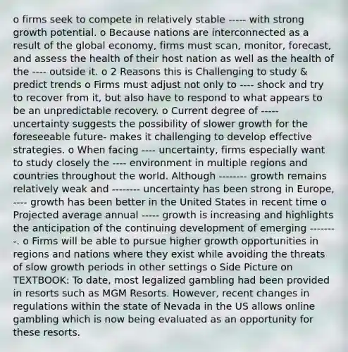 o firms seek to compete in relatively stable ----- with strong growth potential. o Because nations are interconnected as a result of the global economy, firms must scan, monitor, forecast, and assess the health of their host nation as well as the health of the ---- outside it. o 2 Reasons this is Challenging to study & predict trends o Firms must adjust not only to ---- shock and try to recover from it, but also have to respond to what appears to be an unpredictable recovery. o Current degree of ----- uncertainty suggests the possibility of slower growth for the foreseeable future- makes it challenging to develop effective strategies. o When facing ---- uncertainty, firms especially want to study closely the ---- environment in multiple regions and countries throughout the world. Although -------- growth remains relatively weak and -------- uncertainty has been strong in Europe, ---- growth has been better in the United States in recent time o Projected average annual ----- growth is increasing and highlights the anticipation of the continuing development of emerging --------. o Firms will be able to pursue higher growth opportunities in regions and nations where they exist while avoiding the threats of slow growth periods in other settings o Side Picture on TEXTBOOK: To date, most legalized gambling had been provided in resorts such as MGM Resorts. However, recent changes in regulations within the state of Nevada in the US allows online gambling which is now being evaluated as an opportunity for these resorts.