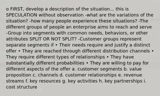 o FIRST, develop a description of the situation... this is SPECULATION without observation -what are the variations of the situation? -how many people experience these situations? -The different groups of people an enterprise aims to reach and serve -Group into segments with common needs, behaviors, or other attributes SPLIT OR NOT SPLIT? -Customer groups represent separate segments if • Their needs require and justify a distinct offer • They are reached through different distribution channels • They require different types of relationships • They have substantially different probabilities • They are willing to pay for different aspects of the offer a. customer segments b. value proposition c. channels d. customer relationships e. revenue streams f. key resources g. key activities h. key partnerships i. cost structure