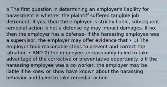 o The first question in determining an employer's liability for harassment is whether the plaintiff suffered tangible job detriment. If yes, then the employer is strictly liable, subsequent remedial action is not a defense by may impact damages. If no, then the employer has a defense- if the harassing employee was a supervisor, the employer may offer evidence that • 1) The employer took reasonable steps to prevent and correct the situation • AND 2) the employee unreasonably failed to take advantage of the corrective or preventative opportunity. o If the harassing employee was a co-worker, the employer may be liable if he knew or show have known about the harassing behavior and failed to take remedial action