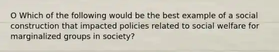 O Which of the following would be the best example of a social construction that impacted policies related to social welfare for marginalized groups in society?