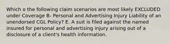 Which o the following claim scenarios are most likely EXCLUDED under Coverage B- Personal and Advertising Injury Liability of an unendorsed CGL Policy? E. A suit is filed against the named insured for personal and advertising injury arising out of a disclosure of a client's health information.