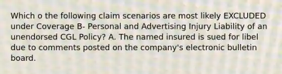 Which o the following claim scenarios are most likely EXCLUDED under Coverage B- Personal and Advertising Injury Liability of an unendorsed CGL Policy? A. The named insured is sued for libel due to comments posted on the company's electronic bulletin board.