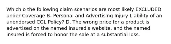 Which o the following claim scenarios are most likely EXCLUDED under Coverage B- Personal and Advertising Injury Liability of an unendorsed CGL Policy? D. The wrong price for a product is advertised on the named insured's website, and the named insured is forced to honor the sale at a substantial loss.