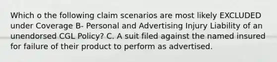 Which o the following claim scenarios are most likely EXCLUDED under Coverage B- Personal and Advertising Injury Liability of an unendorsed CGL Policy? C. A suit filed against the named insured for failure of their product to perform as advertised.