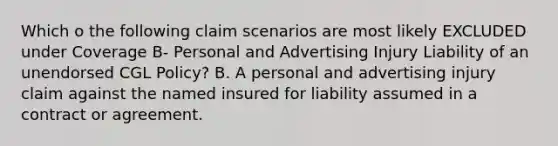 Which o the following claim scenarios are most likely EXCLUDED under Coverage B- Personal and Advertising Injury Liability of an unendorsed CGL Policy? B. A personal and advertising injury claim against the named insured for liability assumed in a contract or agreement.