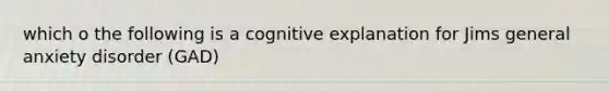 which o the following is a cognitive explanation for Jims general anxiety disorder (GAD)