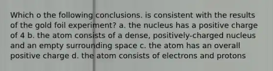 Which o the following conclusions. is consistent with the results of the gold foil experiment? a. the nucleus has a positive charge of 4 b. the atom consists of a dense, positively-charged nucleus and an empty surrounding space c. the atom has an overall positive charge d. the atom consists of electrons and protons