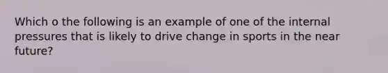 Which o the following is an example of one of the internal pressures that is likely to drive change in sports in the near future?