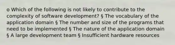 o Which of the following is not likely to contribute to the complexity of software development? § The vocabulary of the application domain § The number and size of the programs that need to be implemented § The nature of the application domain § A large development team § Insufficient hardware resources