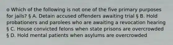 o Which of the following is not one of the five primary purposes for jails? § A. Detain accused offenders awaiting trial § B. Hold probationers and parolees who are awaiting a revocation hearing § C. House convicted felons when state prisons are overcrowded § D. Hold mental patients when asylums are overcrowded