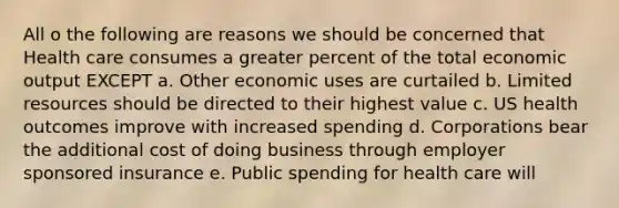 All o the following are reasons we should be concerned that Health care consumes a greater percent of the total economic output EXCEPT a. Other economic uses are curtailed b. Limited resources should be directed to their highest value c. US health outcomes improve with increased spending d. Corporations bear the additional cost of doing business through employer sponsored insurance e. Public spending for health care will