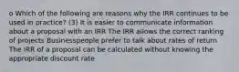 o Which of the following are reasons why the IRR continues to be used in practice? (3) It is easier to communicate information about a proposal with an IRR The IRR allows the correct ranking of projects Businesspeople prefer to talk about rates of return The IRR of a proposal can be calculated without knowing the appropriate discount rate