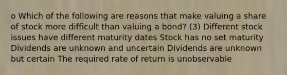 o Which of the following are reasons that make valuing a share of stock more difficult than valuing a bond? (3) Different stock issues have different maturity dates Stock has no set maturity Dividends are unknown and uncertain Dividends are unknown but certain The required rate of return is unobservable