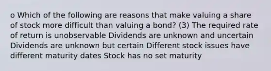 o Which of the following are reasons that make valuing a share of stock more difficult than valuing a bond? (3) The required rate of return is unobservable Dividends are unknown and uncertain Dividends are unknown but certain Different stock issues have different maturity dates Stock has no set maturity