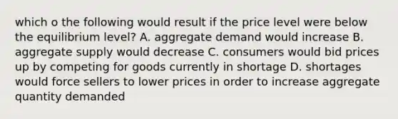 which o the following would result if the price level were below the equilibrium level? A. aggregate demand would increase B. aggregate supply would decrease C. consumers would bid prices up by competing for goods currently in shortage D. shortages would force sellers to lower prices in order to increase aggregate quantity demanded