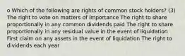 o Which of the following are rights of common stock holders? (3) The right to vote on matters of importance The right to share proportionally in any common dividends paid The right to share proportionally in any residual value in the event of liquidation First claim on any assets in the event of liquidation The right to dividends each year