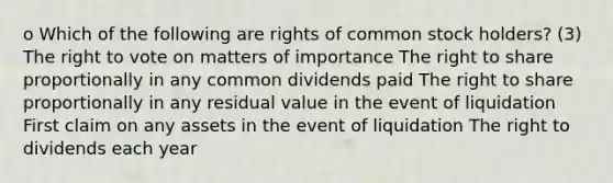 o Which of the following are rights of common stock holders? (3) The right to vote on matters of importance The right to share proportionally in any common dividends paid The right to share proportionally in any residual value in the event of liquidation First claim on any assets in the event of liquidation The right to dividends each year