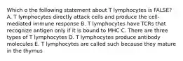 Which o the following statement about T lymphocytes is FALSE? A. T lymphocytes directly attack cells and produce the cell-mediated immune response B. T lymphocytes have TCRs that recognize antigen only if it is bound to MHC C. There are three types of T lymphocytes D. T lymphocytes produce antibody molecules E. T lymphocytes are called such because they mature in the thymus