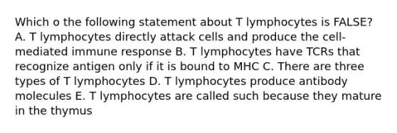 Which o the following statement about T lymphocytes is FALSE? A. T lymphocytes directly attack cells and produce the cell-mediated immune response B. T lymphocytes have TCRs that recognize antigen only if it is bound to MHC C. There are three types of T lymphocytes D. T lymphocytes produce antibody molecules E. T lymphocytes are called such because they mature in the thymus