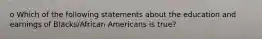 o Which of the following statements about the education and earnings of Blacks/African Americans is true?