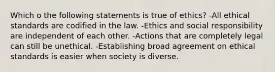 Which o the following statements is true of ethics? -All ethical standards are codified in the law. -Ethics and social responsibility are independent of each other. -Actions that are completely legal can still be unethical. -Establishing broad agreement on ethical standards is easier when society is diverse.