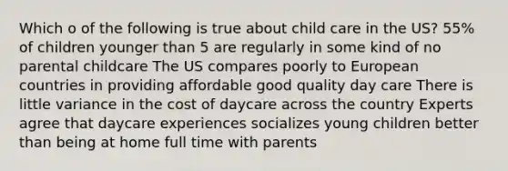 Which o of the following is true about child care in the US? 55% of children younger than 5 are regularly in some kind of no parental childcare The US compares poorly to European countries in providing affordable good quality day care There is little variance in the cost of daycare across the country Experts agree that daycare experiences socializes young children better than being at home full time with parents