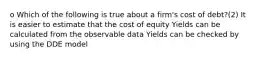 o Which of the following is true about a firm's cost of debt?(2) It is easier to estimate that the cost of equity Yields can be calculated from the observable data Yields can be checked by using the DDE model